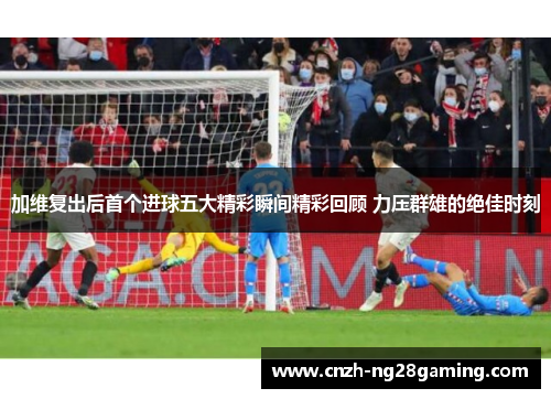 加维复出后首个进球五大精彩瞬间精彩回顾 力压群雄的绝佳时刻