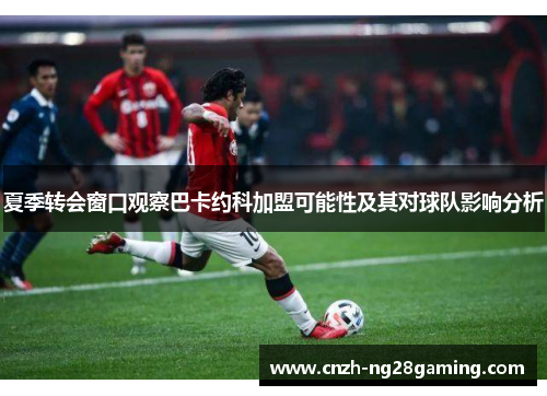 夏季转会窗口观察巴卡约科加盟可能性及其对球队影响分析