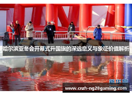 哈尔滨亚冬会开幕式升国旗的深远意义与象征价值解析