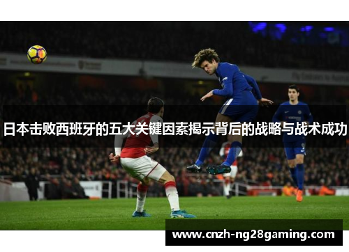 日本击败西班牙的五大关键因素揭示背后的战略与战术成功