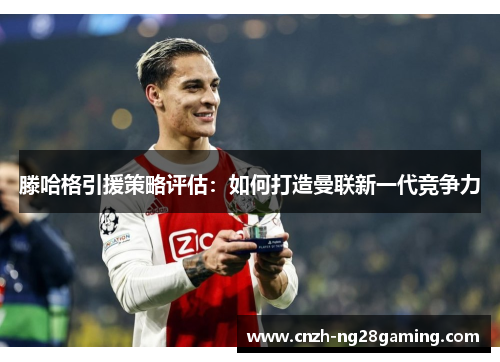 滕哈格引援策略评估：如何打造曼联新一代竞争力