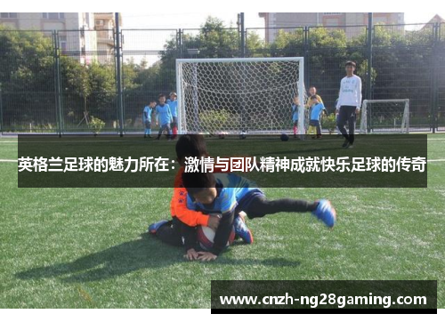 英格兰足球的魅力所在：激情与团队精神成就快乐足球的传奇