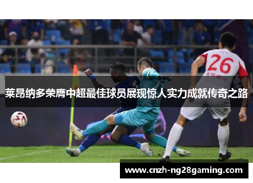 莱昂纳多荣膺中超最佳球员展现惊人实力成就传奇之路