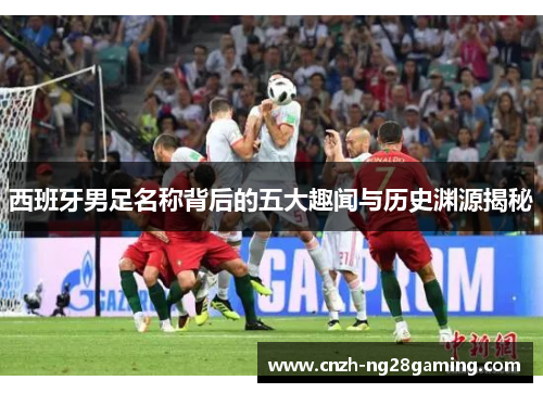 西班牙男足名称背后的五大趣闻与历史渊源揭秘