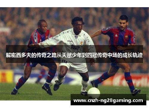 解密西多夫的传奇之路从天赋少年到四冠传奇中场的成长轨迹