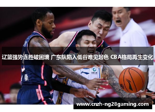 辽篮强势连胜破困境 广东队陷入低谷难见起色 CBA格局再生变化