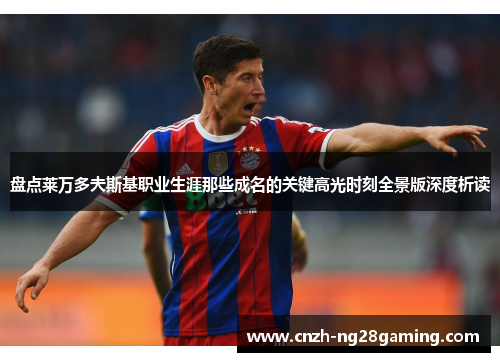 盘点莱万多夫斯基职业生涯那些成名的关键高光时刻全景版深度析读