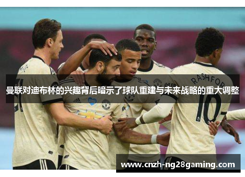 曼联对迪布林的兴趣背后暗示了球队重建与未来战略的重大调整