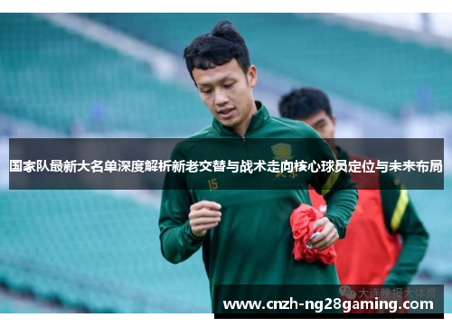 国家队最新大名单深度解析新老交替与战术走向核心球员定位与未来布局 国家队最新大名单深度解析新老交替与战术走向核心球员定位与未来布局
