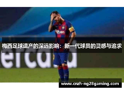梅西足球遗产的深远影响:新一代球员的灵感与追求 梅西足球遗产的深远影响:新一代球员的灵感与追求