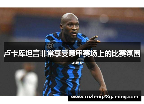 卢卡库坦言非常享受意甲赛场上的比赛氛围 卢卡库坦言非常享受意甲赛场上的比赛氛围
