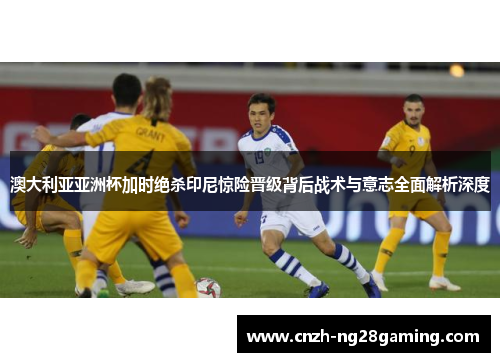 澳大利亚亚洲杯加时绝杀印尼惊险晋级背后战术与意志全面解析深度