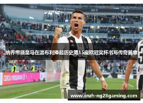 纳乔带领皇马在温布利捧起历史第15座欧冠奖杯书写传奇篇章 纳乔带领皇马在温布利捧起历史第15座欧冠奖杯书写传奇篇章