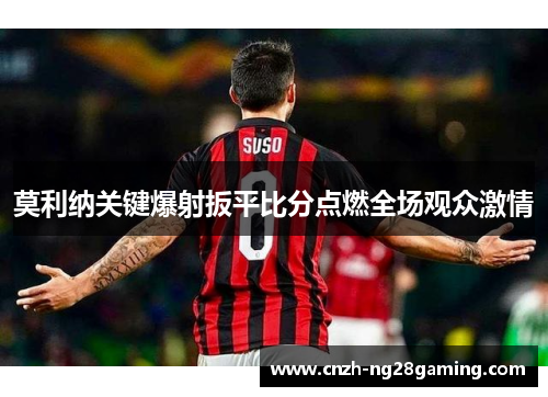 莫利纳关键爆射扳平比分点燃全场观众激情