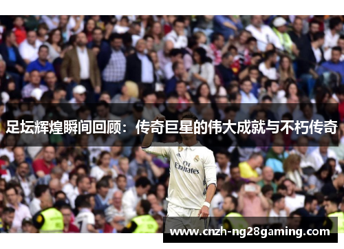 足坛辉煌瞬间回顾:传奇巨星的伟大成就与不朽传奇 足坛辉煌瞬间回顾:传奇巨星的伟大成就与不朽传奇